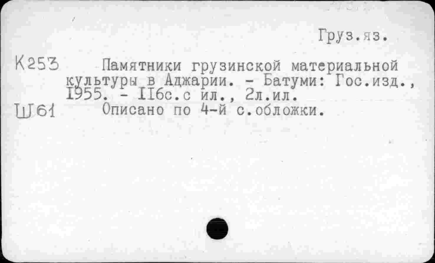 ﻿Груз.яз.
К25'5 Памятники грузинской материальной культур« в Аджарии. - Батуми: Гос.изд. 1955. - 116с.с ил., 2л.ил.
Описано по 4-й с.обложки.